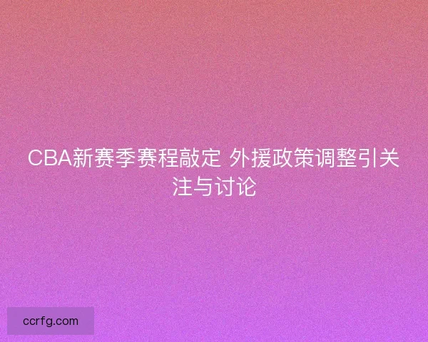 CBA新赛季赛程敲定 外援政策调整引关注与讨论