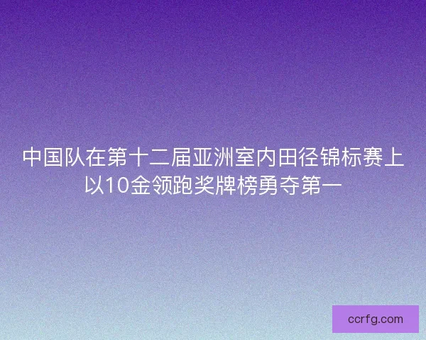 中国队在第十二届亚洲室内田径锦标赛上以10金领跑奖牌榜勇夺第一