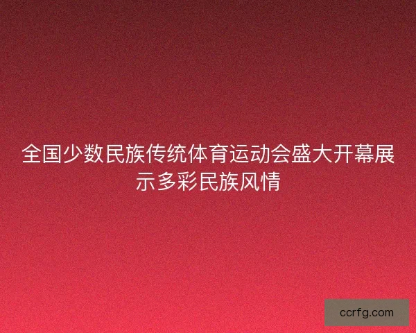 全国少数民族传统体育运动会盛大开幕展示多彩民族风情