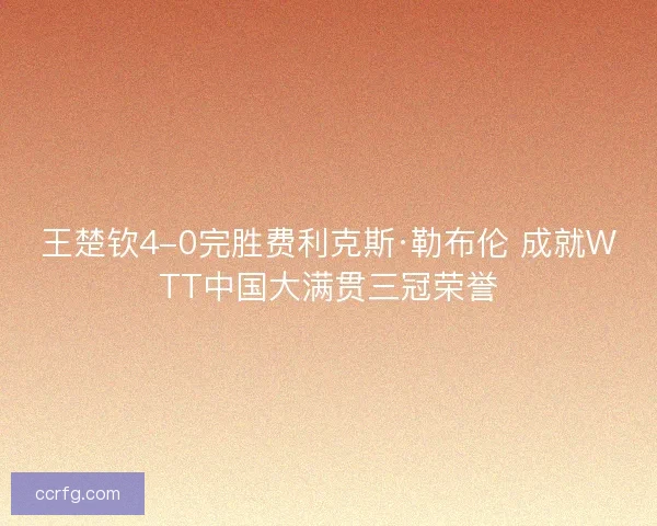 王楚钦4-0完胜费利克斯·勒布伦 成就WTT中国大满贯三冠荣誉