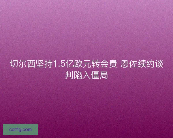 切尔西坚持1.5亿欧元转会费 恩佐续约谈判陷入僵局