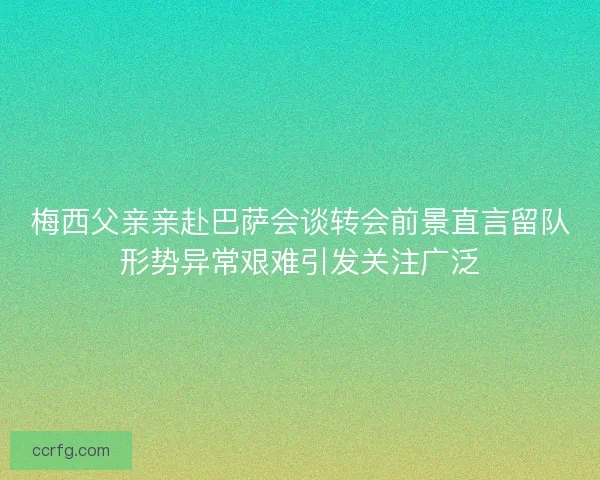 梅西父亲亲赴巴萨会谈转会前景直言留队形势异常艰难引发关注广泛