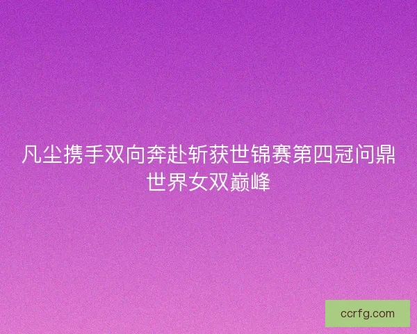凡尘携手双向奔赴斩获世锦赛第四冠问鼎世界女双巅峰
