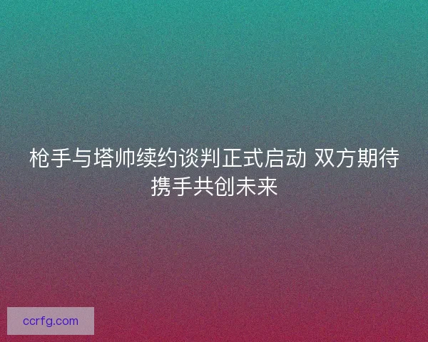枪手与塔帅续约谈判正式启动 双方期待携手共创未来
