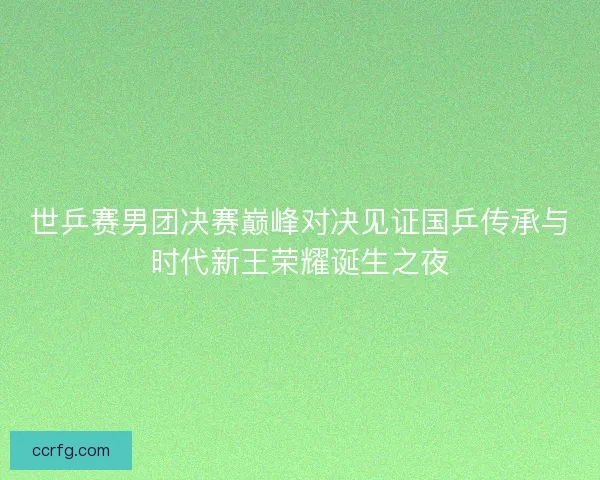 世乒赛男团决赛巅峰对决见证国乒传承与时代新王荣耀诞生之夜