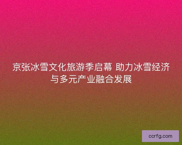 京张冰雪文化旅游季启幕 助力冰雪经济与多元产业融合发展 京张冰雪文化旅游季启幕 助力冰雪经济与多元产业融合发展