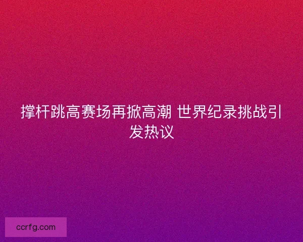 撑杆跳高赛场再掀高潮 世界纪录挑战引发热议