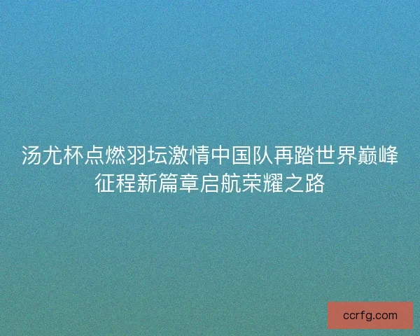 汤尤杯点燃羽坛激情中国队再踏世界巅峰征程新篇章启航荣耀之路